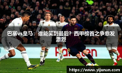 巴塞vs皇马：谁能笑到最后？西甲榜首之争愈发激烈